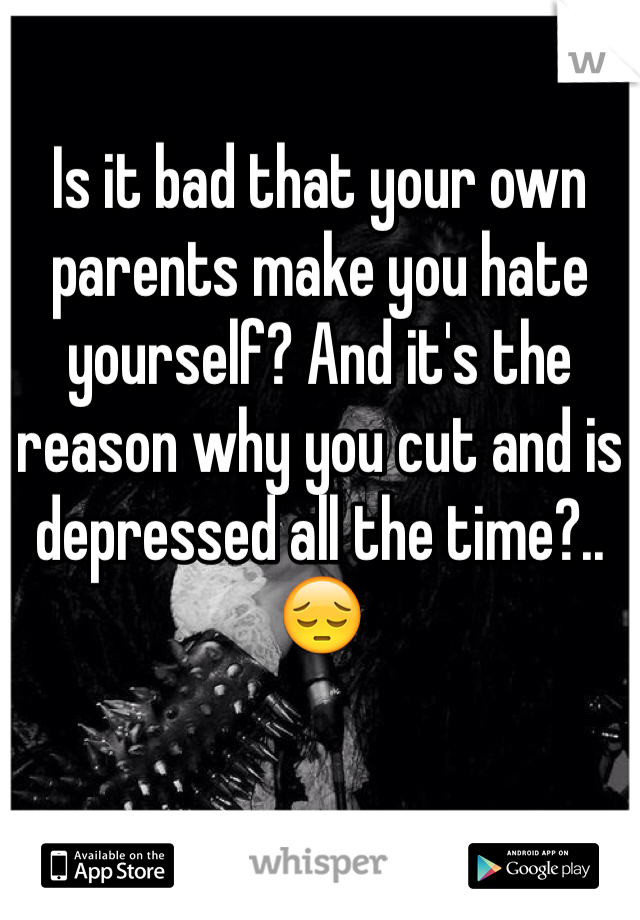 Is it bad that your own parents make you hate yourself? And it's the reason why you cut and is depressed all the time?.. 😔