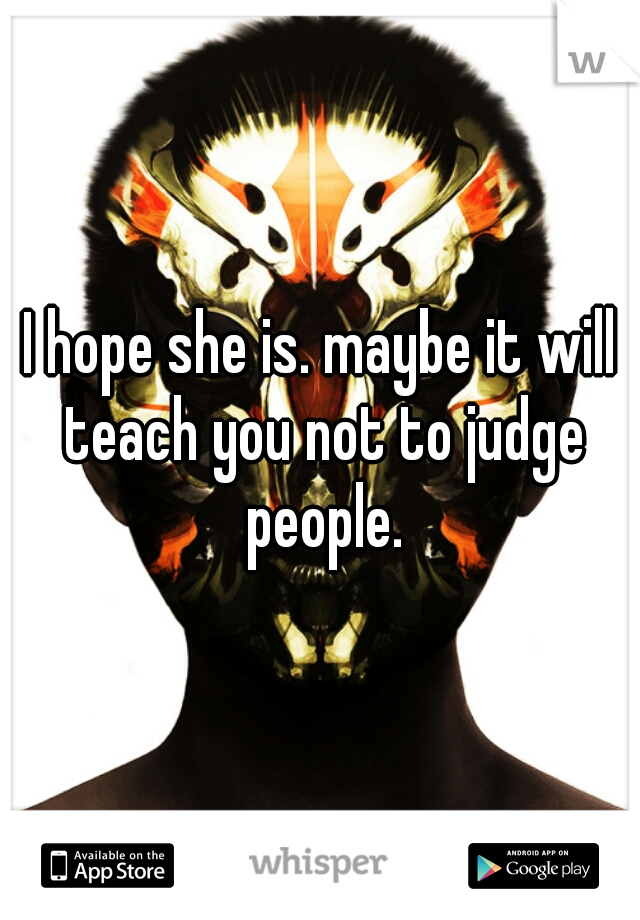I hope she is. maybe it will teach you not to judge people.