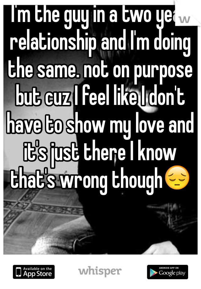 I'm the guy in a two year relationship and I'm doing the same. not on purpose but cuz I feel like I don't have to show my love and it's just there I know that's wrong though😔