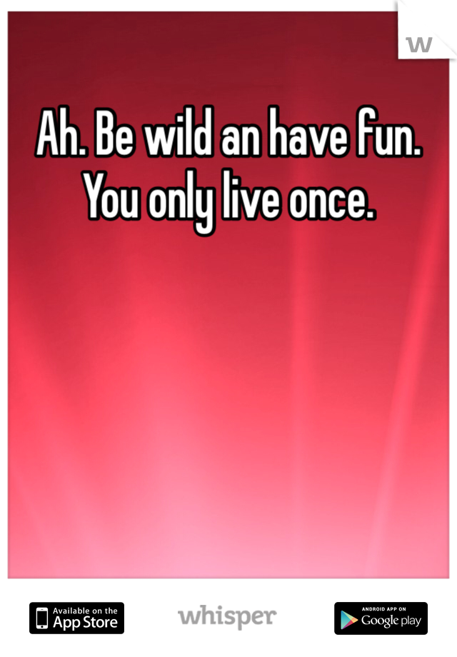 Ah. Be wild an have fun. You only live once. 