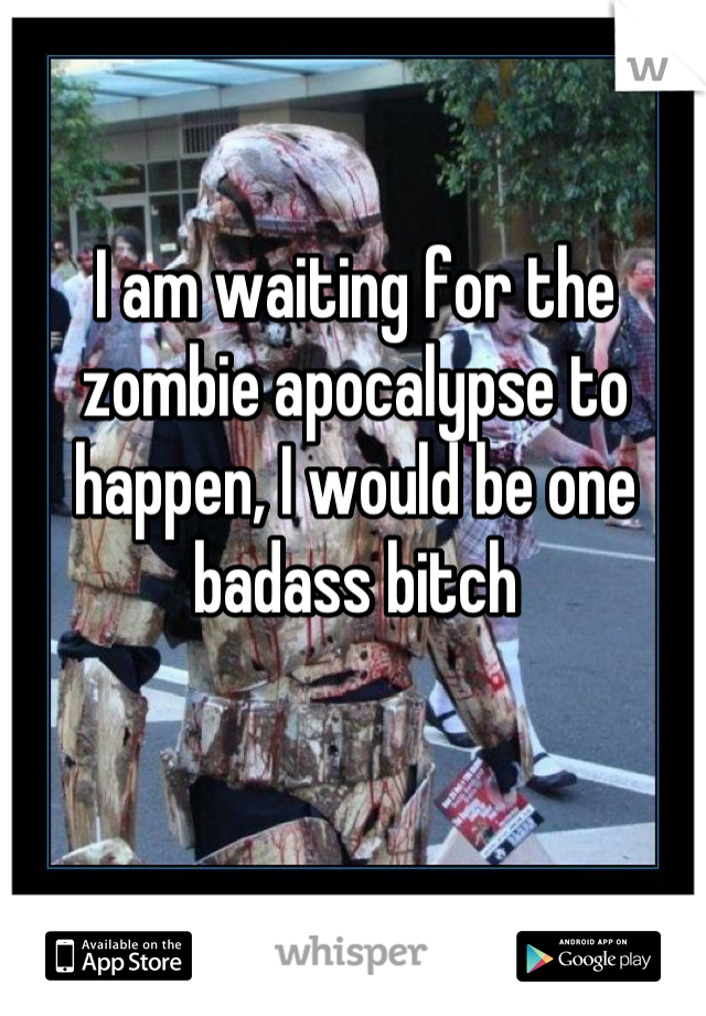 I am waiting for the zombie apocalypse to happen, I would be one badass bitch