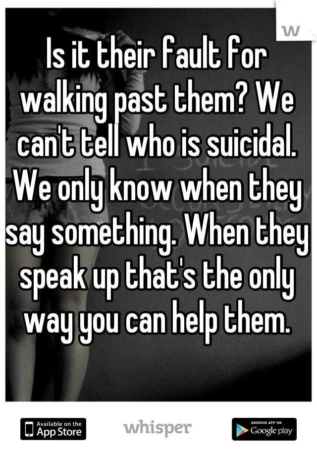 Is it their fault for walking past them? We can't tell who is suicidal. We only know when they say something. When they speak up that's the only way you can help them.