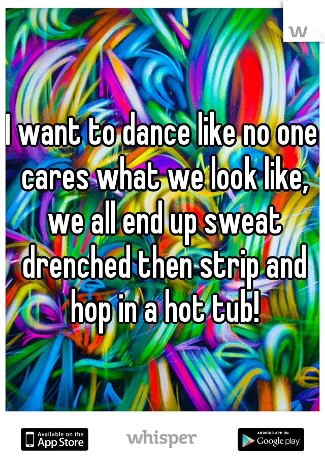 I want to dance like no one cares what we look like, we all end up sweat drenched then strip and hop in a hot tub!