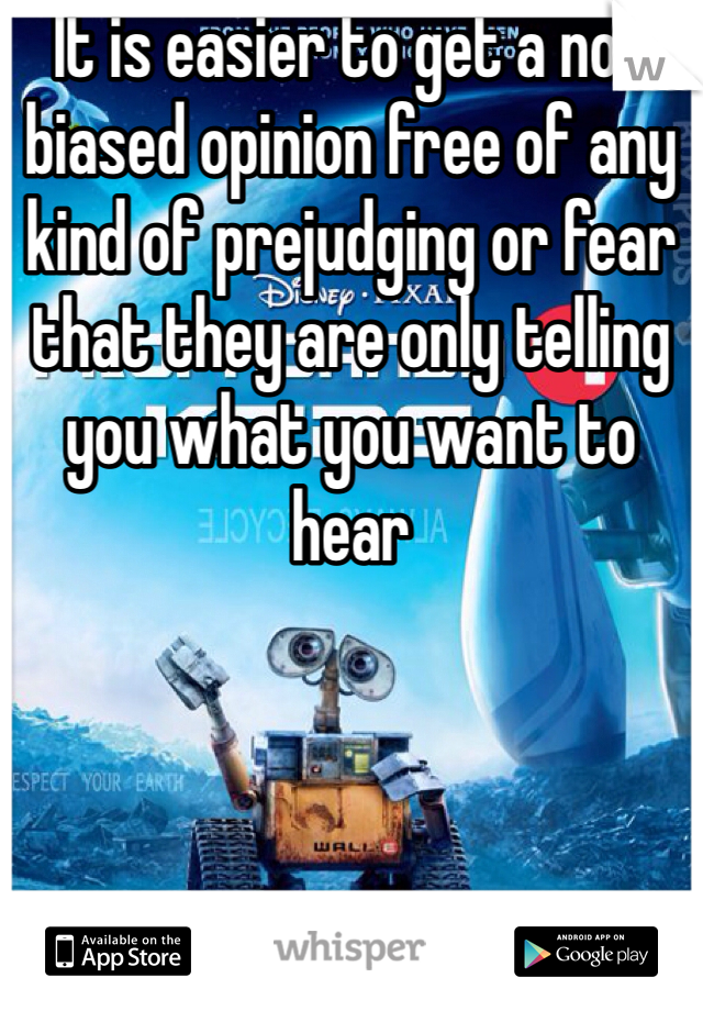 It is easier to get a non biased opinion free of any kind of prejudging or fear that they are only telling you what you want to hear