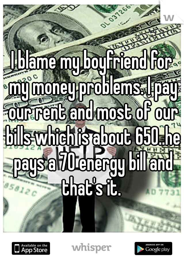 I blame my boyfriend for my money problems. I pay our rent and most of our bills which is about 650..he pays a 70 energy bill and that's it. 