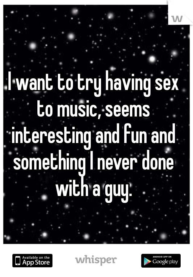 I want to try having sex to music, seems interesting and fun and something I never done with a guy.