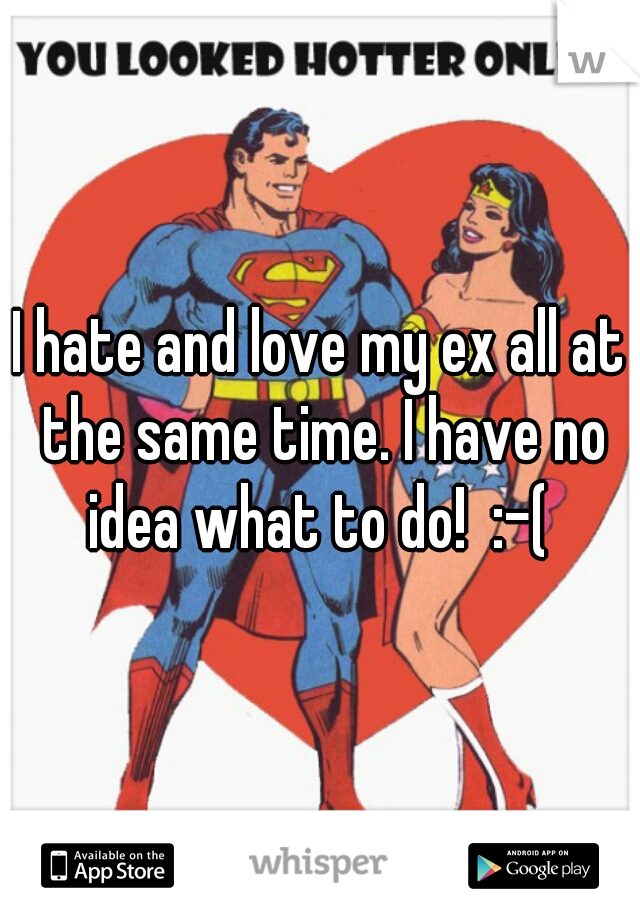 I hate and love my ex all at the same time. I have no idea what to do!  :-( 