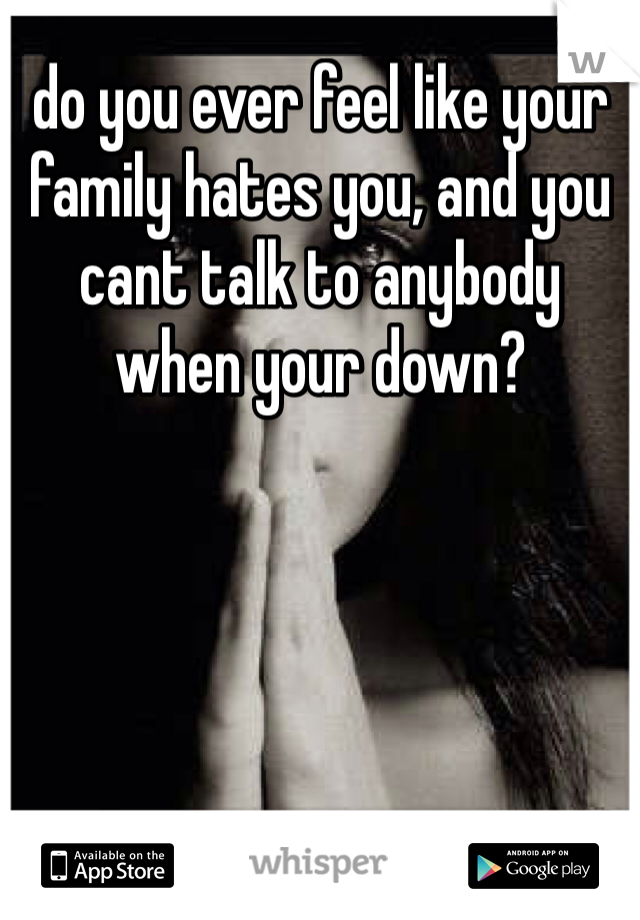 do you ever feel like your family hates you, and you cant talk to anybody when your down? 