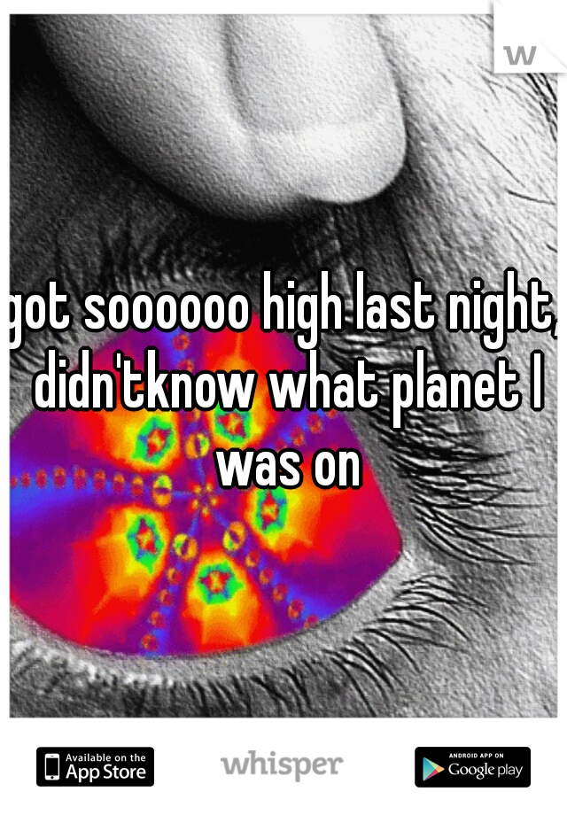 got soooooo high last night, didn'tknow what planet I was on
