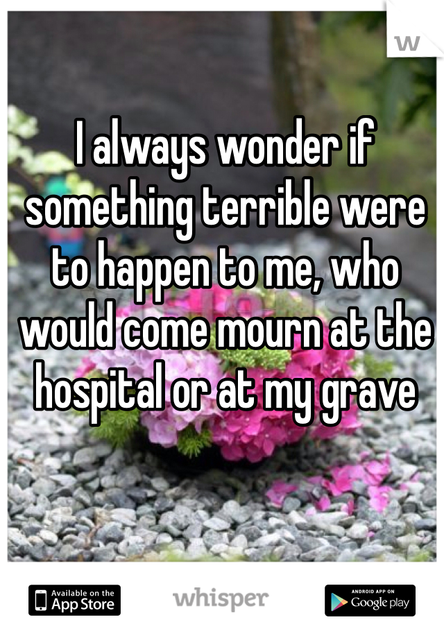 I always wonder if something terrible were to happen to me, who would come mourn at the hospital or at my grave 