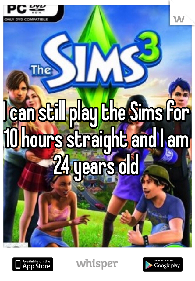 I can still play the Sims for 10 hours straight and I am 24 years old