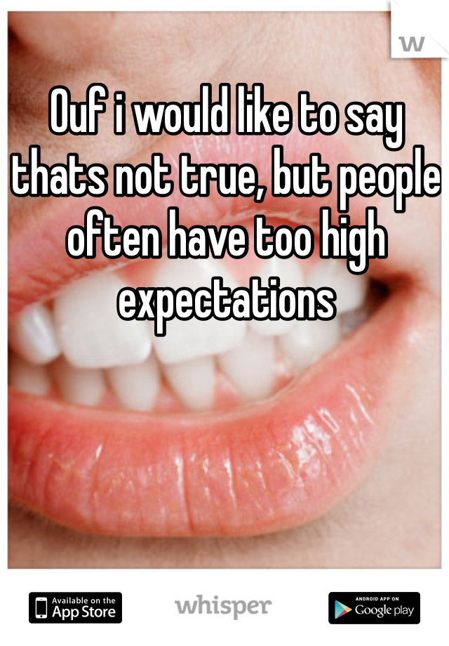Ouf i would like to say thats not true, but people often have too high expectations