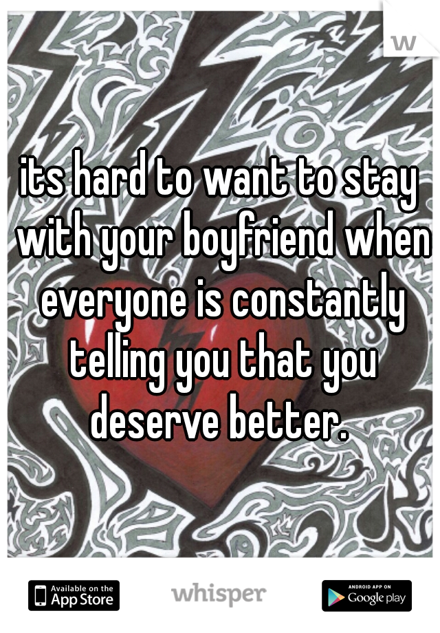 its hard to want to stay with your boyfriend when everyone is constantly telling you that you deserve better. 