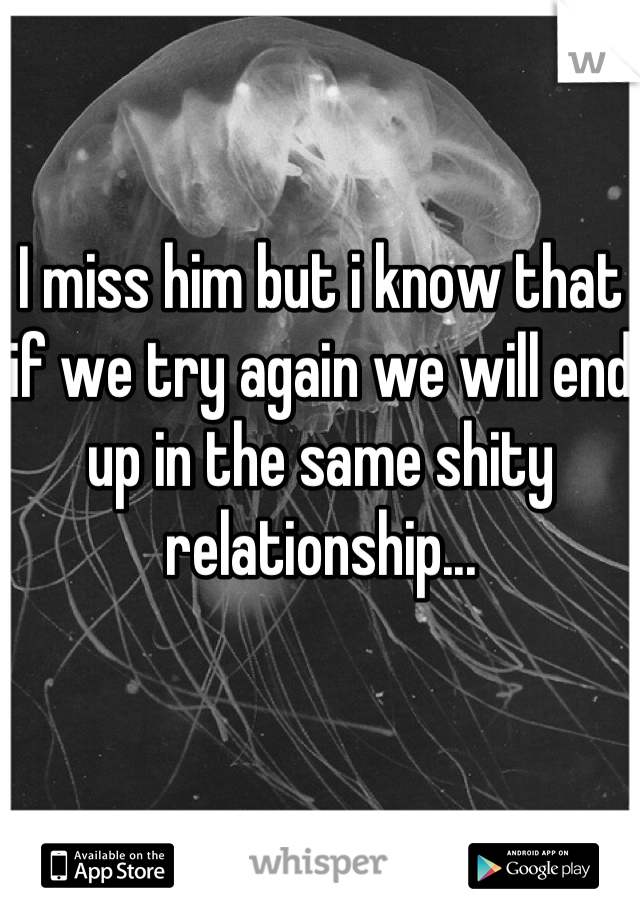 I miss him but i know that if we try again we will end up in the same shity relationship...