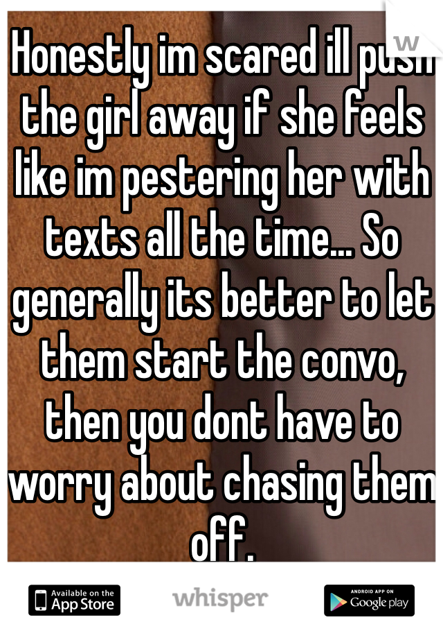 Honestly im scared ill push the girl away if she feels like im pestering her with texts all the time... So generally its better to let them start the convo, then you dont have to worry about chasing them off.