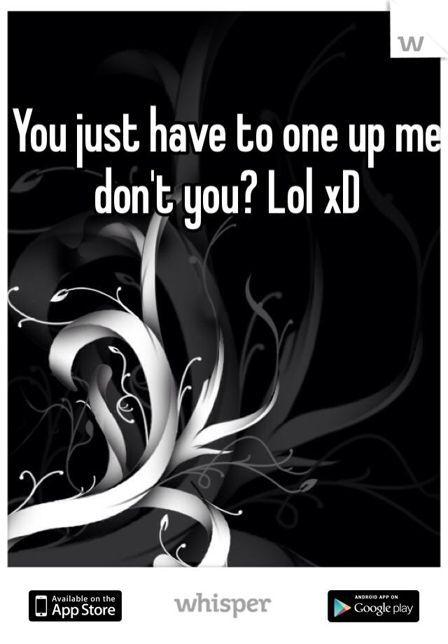 You just have to one up me don't you? Lol xD