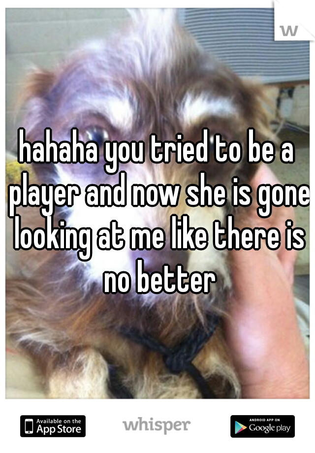 hahaha you tried to be a player and now she is gone looking at me like there is no better