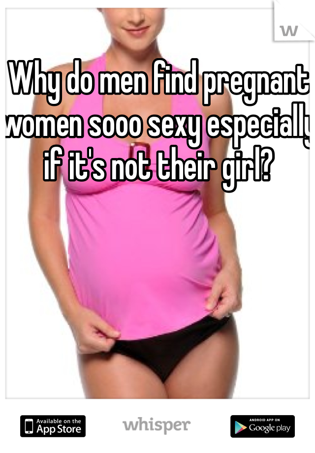 Why do men find pregnant women sooo sexy especially if it's not their girl?