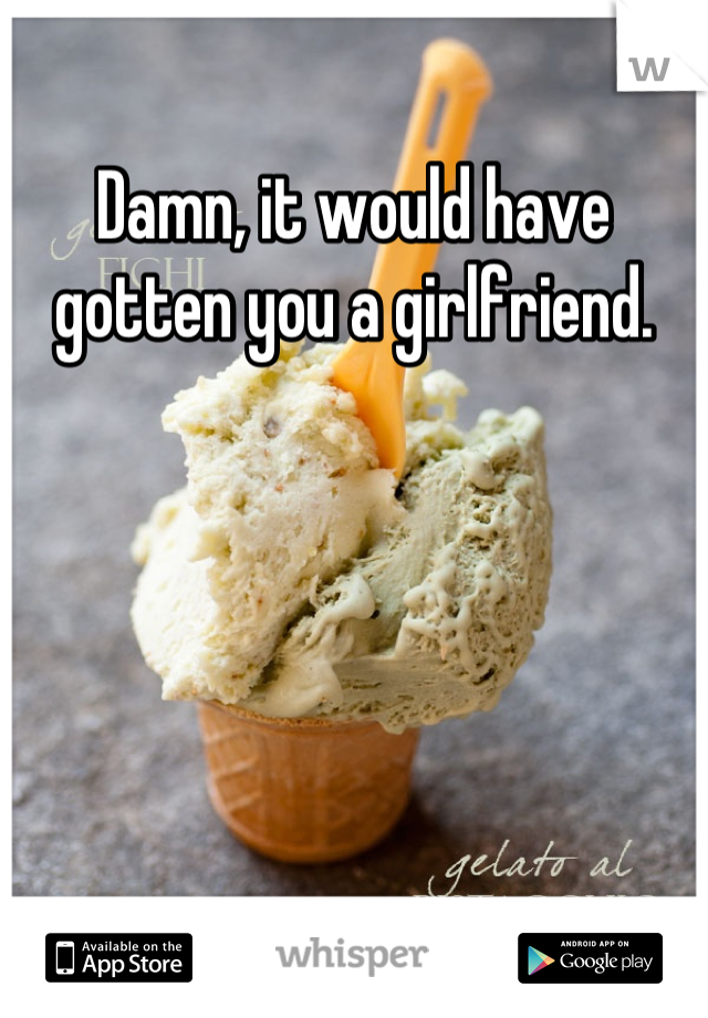 Damn, it would have gotten you a girlfriend.