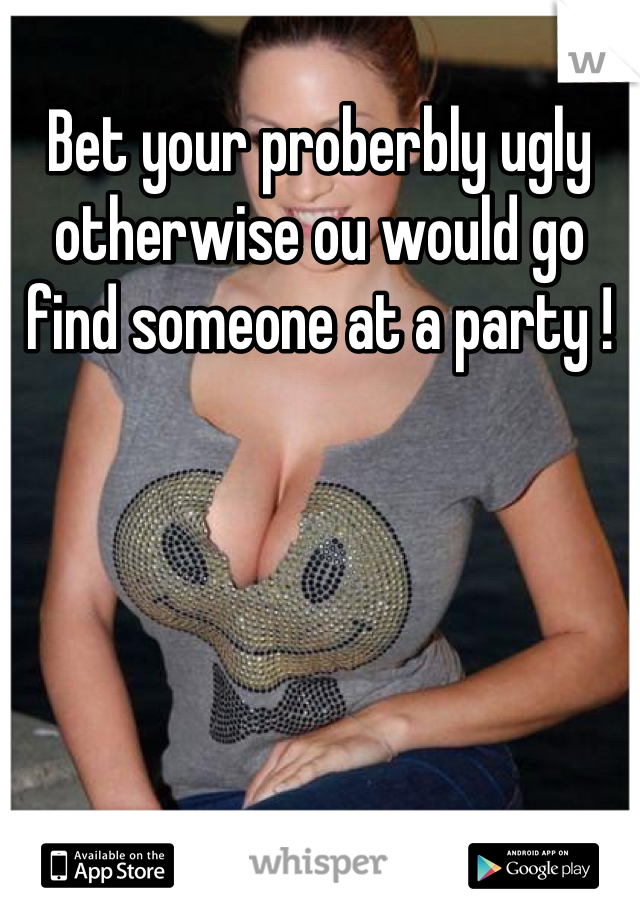 Bet your proberbly ugly otherwise ou would go find someone at a party !
