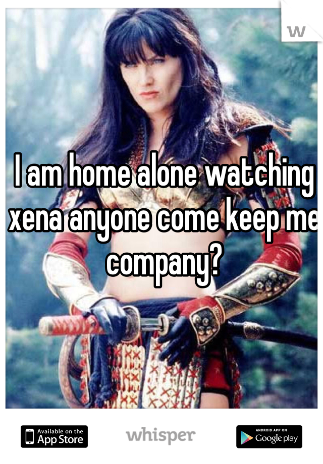 I am home alone watching xena anyone come keep me company?