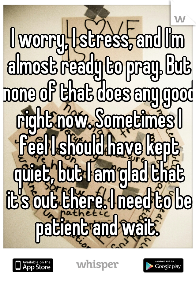 I worry, I stress, and I'm almost ready to pray. But none of that does any good right now. Sometimes I feel I should have kept quiet, but I am glad that it's out there. I need to be patient and wait. 