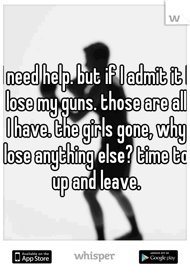I need help. but if I admit it I lose my guns. those are all I have. the girls gone, why lose anything else? time to up and leave.