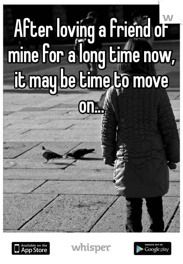 After loving a friend of mine for a long time now, it may be time to move on...