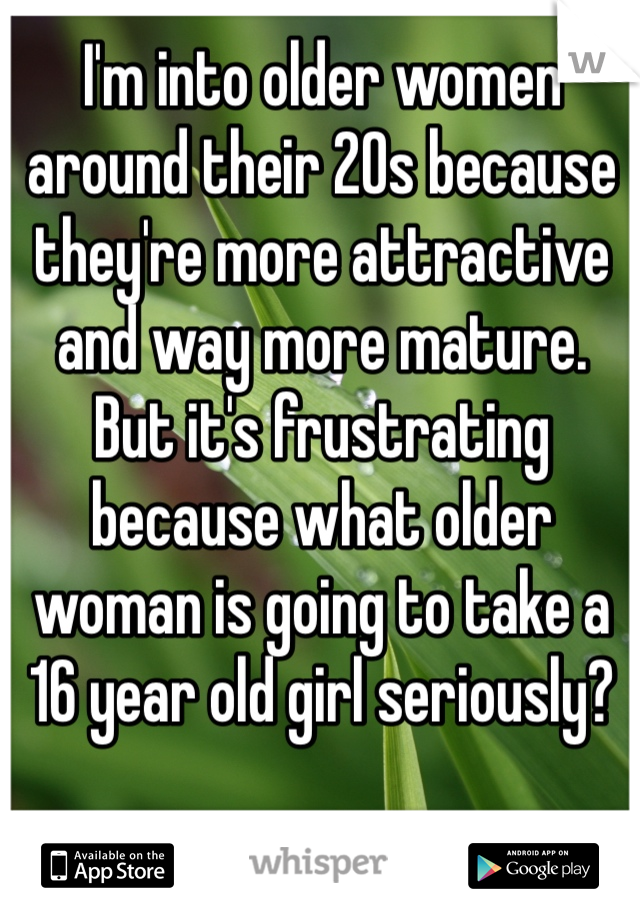 I'm into older women around their 20s because they're more attractive and way more mature. But it's frustrating because what older woman is going to take a 16 year old girl seriously? 
