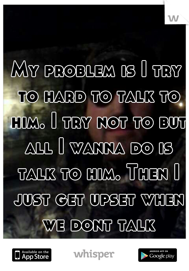 My problem is I try to hard to talk to him. I try not to but all I wanna do is talk to him. Then I just get upset when we dont talk