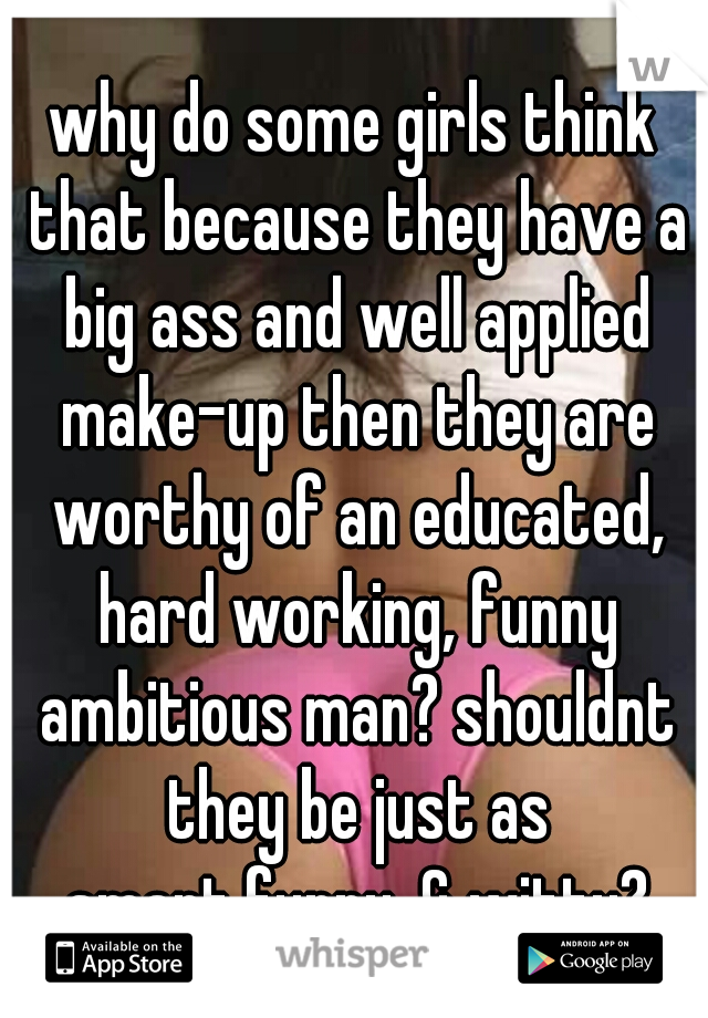 why do some girls think that because they have a big ass and well applied make-up then they are worthy of an educated, hard working, funny ambitious man? shouldnt they be just as smart,funny, & witty?