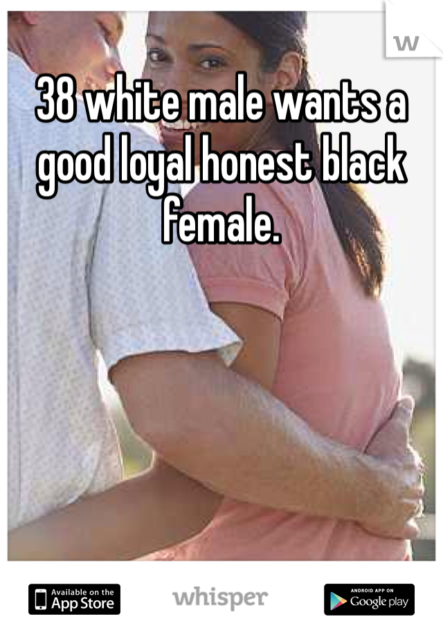 38 white male wants a good loyal honest black female. 