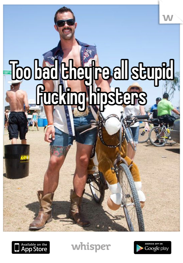 Too bad they're all stupid fucking hipsters