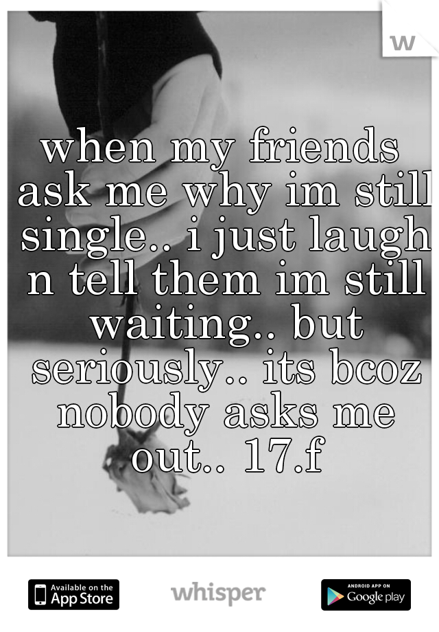 when my friends ask me why im still single.. i just laugh n tell them im still waiting.. but seriously.. its bcoz nobody asks me out.. 17.f