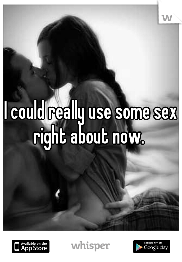 I could really use some sex right about now.  