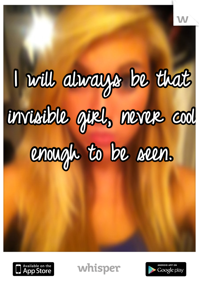I will always be that invisible girl, never cool enough to be seen.