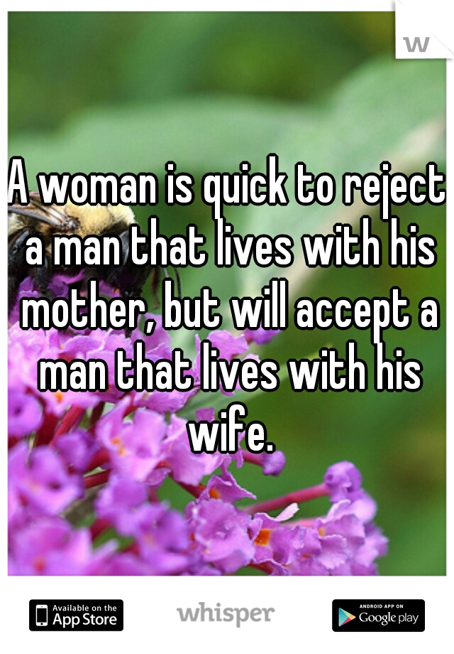 A woman is quick to reject a man that lives with his mother, but will accept a man that lives with his wife.