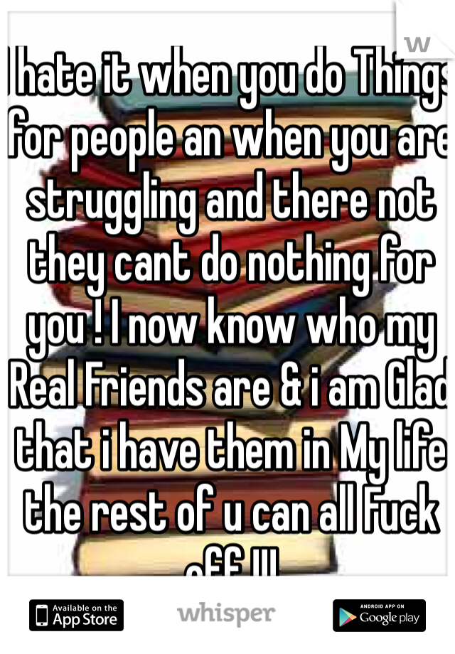 I hate it when you do Things for people an when you are struggling and there not they cant do nothing for you ! I now know who my Real Friends are & i am Glad that i have them in My life the rest of u can all Fuck off !!! 