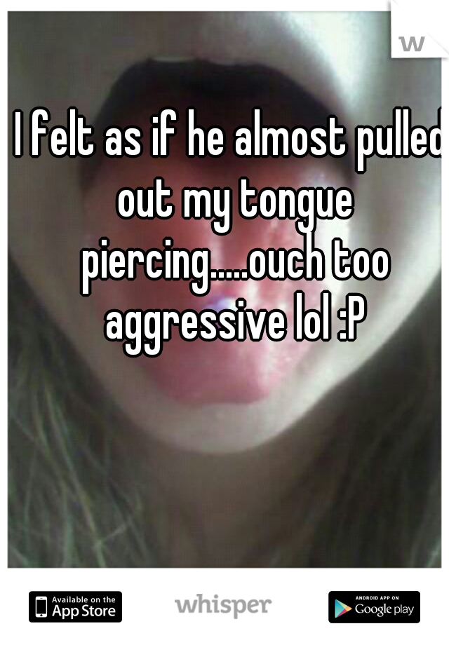 I felt as if he almost pulled out my tongue piercing.....ouch too aggressive lol :P