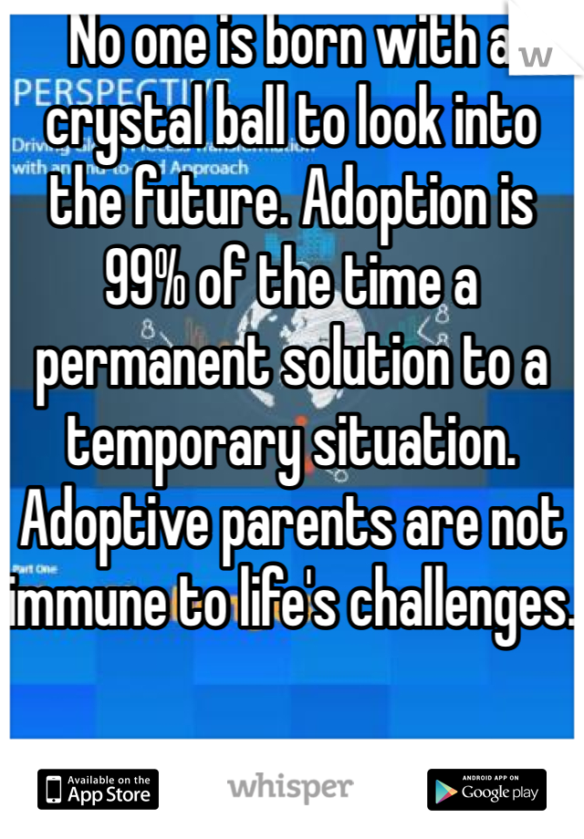 No one is born with a crystal ball to look into the future. Adoption is 99% of the time a permanent solution to a temporary situation. Adoptive parents are not immune to life's challenges.