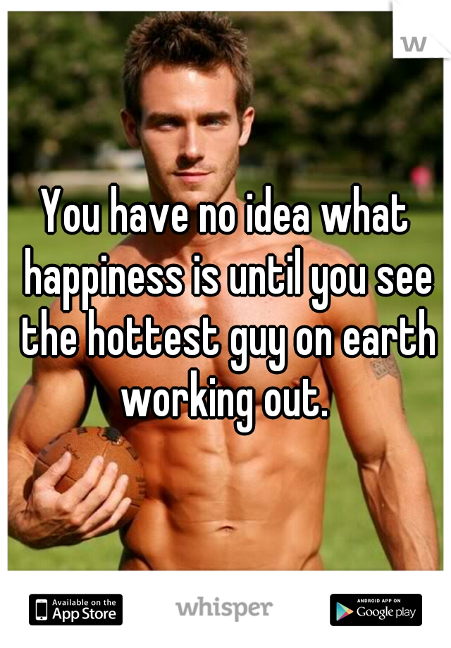 You have no idea what happiness is until you see the hottest guy on earth working out. 