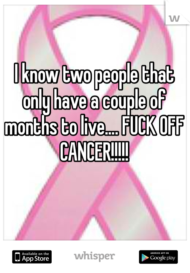 I know two people that only have a couple of months to live.... FUCK OFF CANCER!!!!!