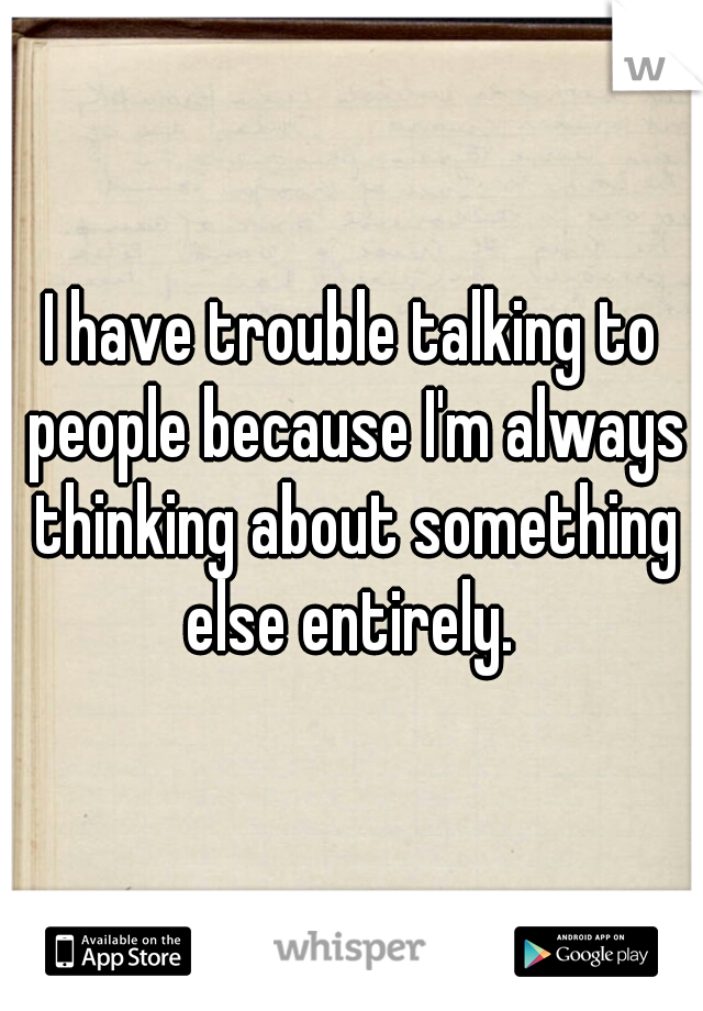 I have trouble talking to people because I'm always thinking about something else entirely. 
