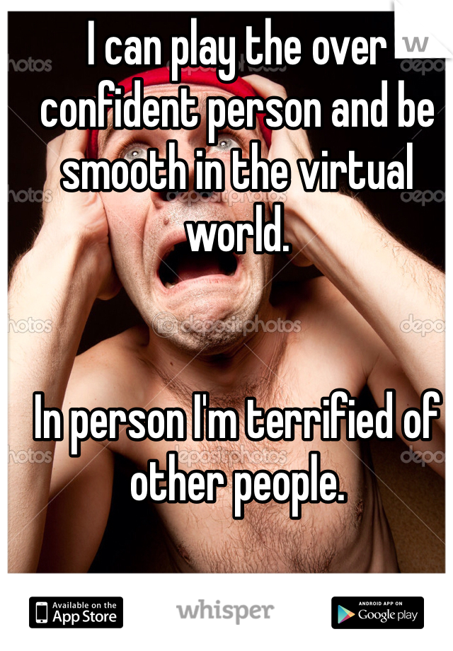 I can play the over confident person and be smooth in the virtual world. 


In person I'm terrified of other people.