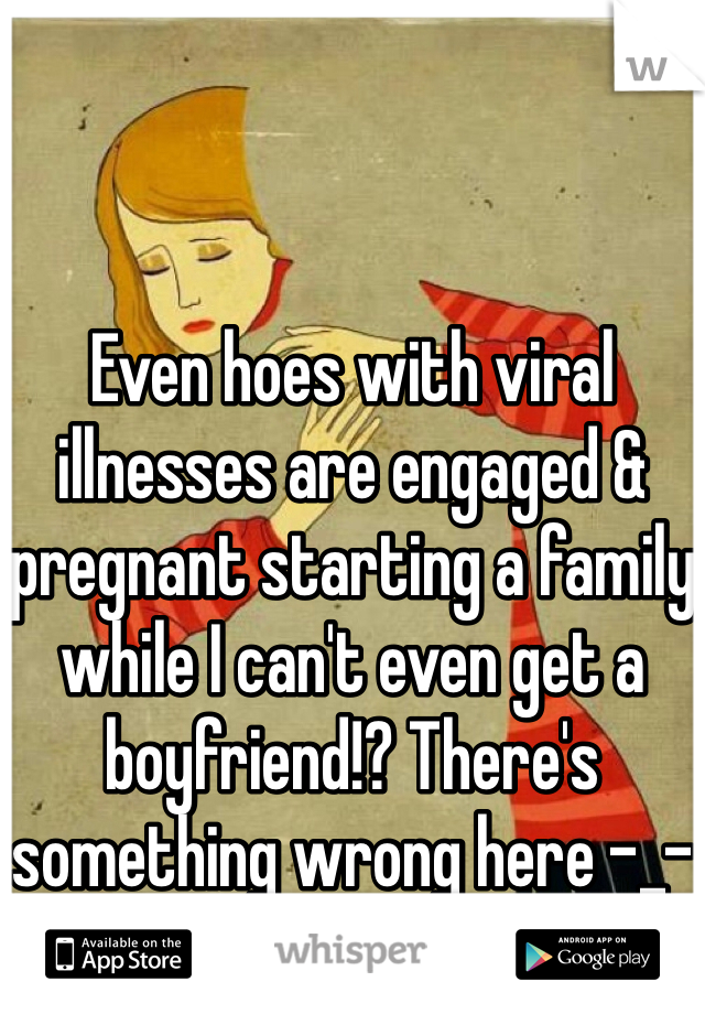 Even hoes with viral illnesses are engaged & pregnant starting a family while I can't even get a boyfriend!? There's something wrong here -_-