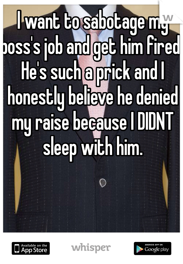 I want to sabotage my boss's job and get him fired. He's such a prick and I honestly believe he denied my raise because I DIDNT sleep with him. 