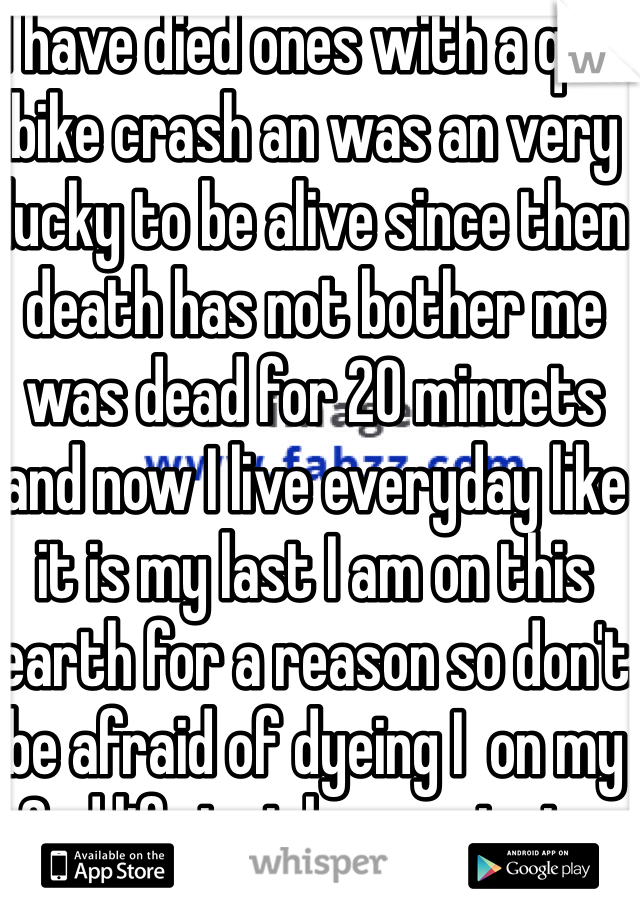 I have died ones with a quid bike crash an was an very lucky to be alive since then death has not bother me was dead for 20 minuets and now I live everyday like it is my last I am on this earth for a reason so don't be afraid of dyeing I  on my 2nd life just keep enjoying yourself is the main thing 