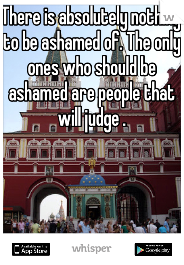 There is absolutely nothing to be ashamed of. The only ones who should be ashamed are people that will judge .