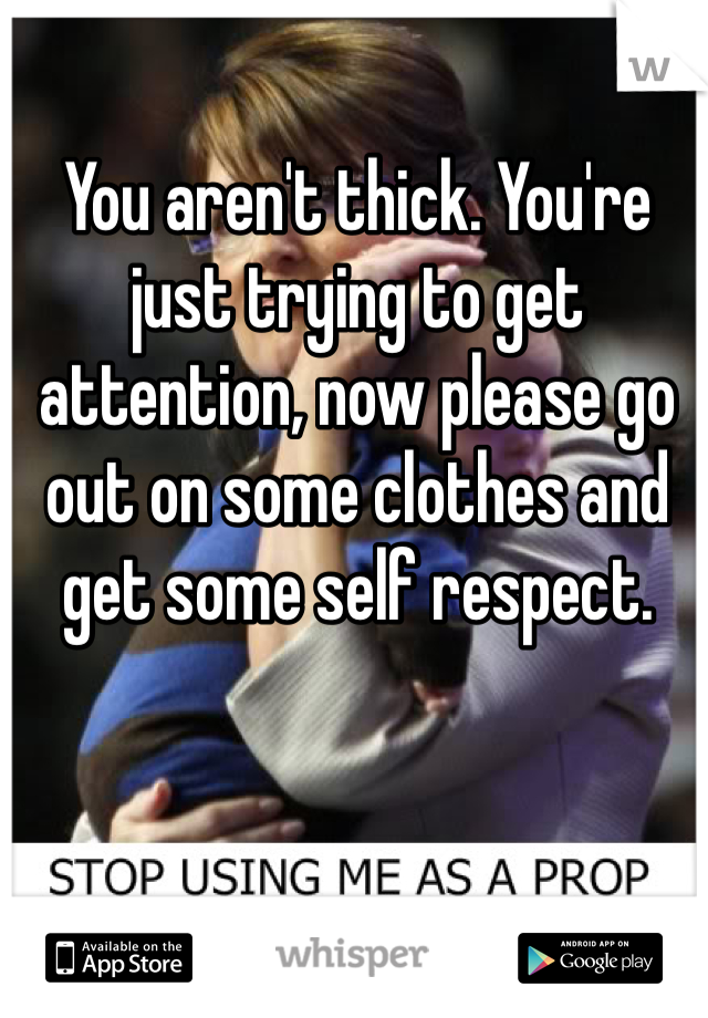 You aren't thick. You're just trying to get attention, now please go out on some clothes and get some self respect. 
