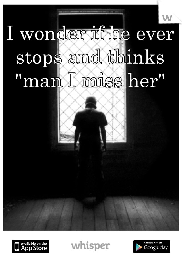 I wonder if he ever stops and thinks "man I miss her"
